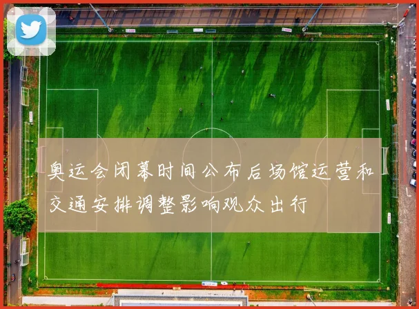 奥运会闭幕时间公布后场馆运营和交通安排调整影响观众出行