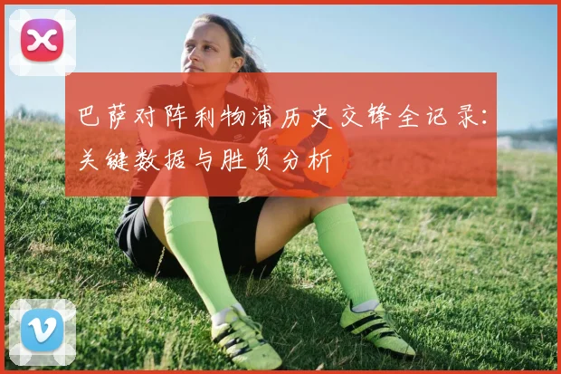 巴萨对阵利物浦历史交锋全记录:关键数据与胜负分析