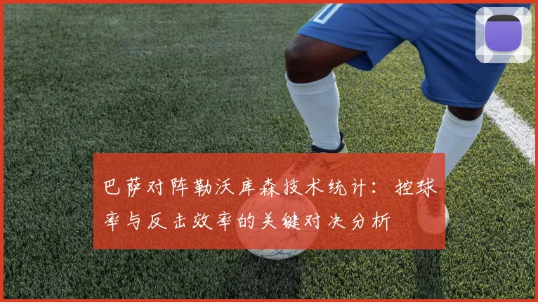 巴萨对阵勒沃库森技术统计：控球率与反击效率的关键对决分析