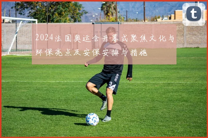 2024法国奥运会开幕式聚焦文化与环保亮点及安保安排与措施