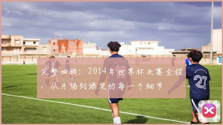 完整回顾：2014年世界杯决赛全程，从开场到颁奖的每一个细节