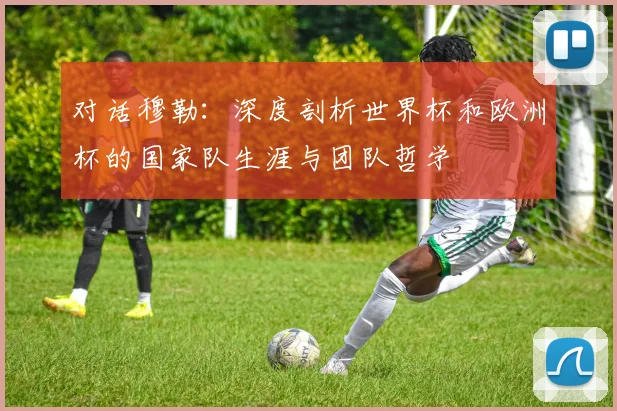 对话穆勒：深度剖析世界杯和欧洲杯的国家队生涯与团队哲学