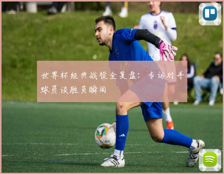 世界杯经典战役全复盘：专访对手球员谈胜负瞬间