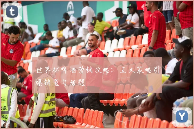 世界杯啤酒营销攻略：五大策略引爆销量与话题