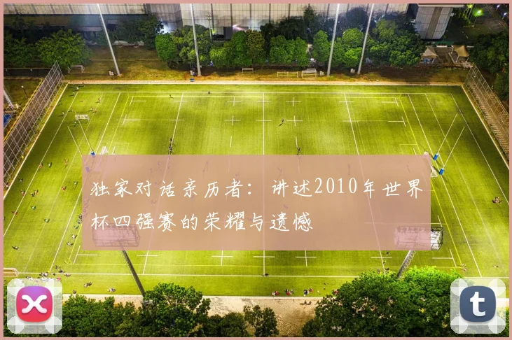 独家对话亲历者:讲述2010年世界杯四强赛的荣耀与遗憾