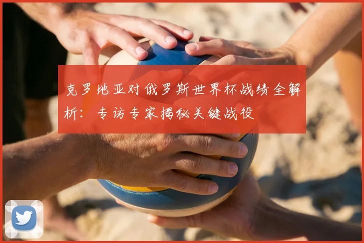 克罗地亚对俄罗斯世界杯战绩全解析：专访专家揭秘关键战役