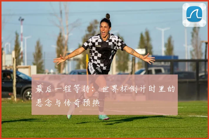 最后一程等待：世界杯倒计时里的悬念与传奇预热