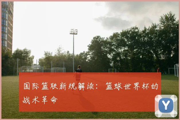 国际篮联新规解读：篮球世界杯的战术革命