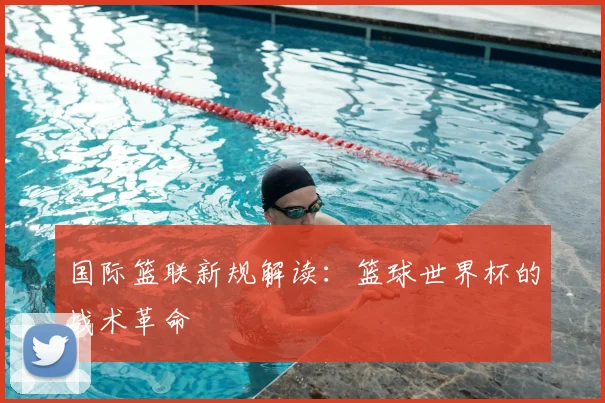 国际篮联新规解读:篮球世界杯的战术革命