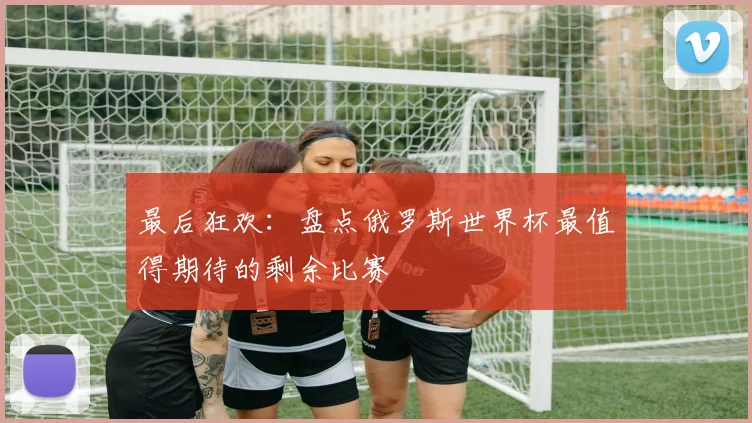 最后狂欢:盘点俄罗斯世界杯最值得期待的剩余比赛