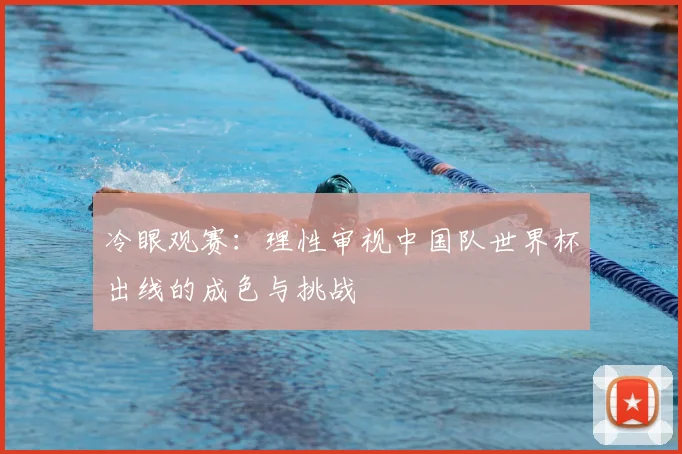 冷眼观赛：理性审视中国队世界杯出线的成色与挑战